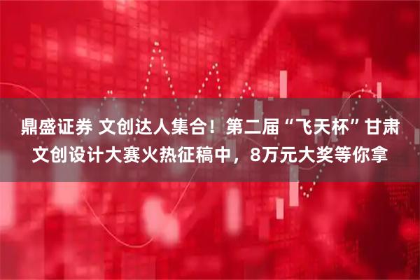 鼎盛证券 文创达人集合！第二届“飞天杯”甘肃文创设计大赛火热征稿中，8万元大奖等你拿