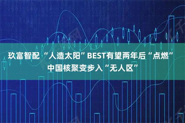 玖富智配 “人造太阳”BEST有望两年后“点燃” 中国核聚变步入“无人区”