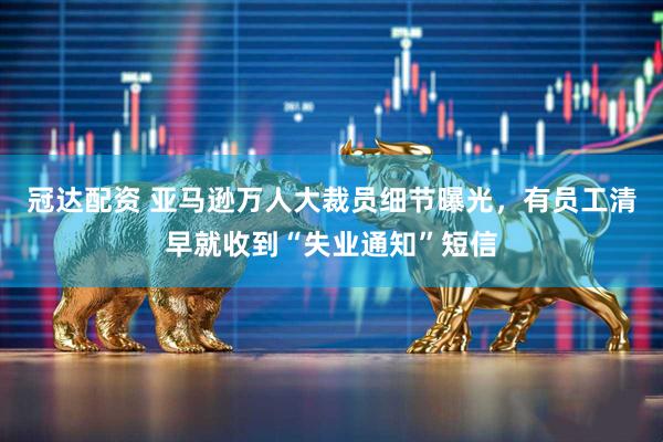 冠达配资 亚马逊万人大裁员细节曝光，有员工清早就收到“失业通知”短信