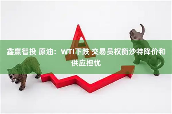 鑫赢智投 原油：WTI下跌 交易员权衡沙特降价和供应担忧
