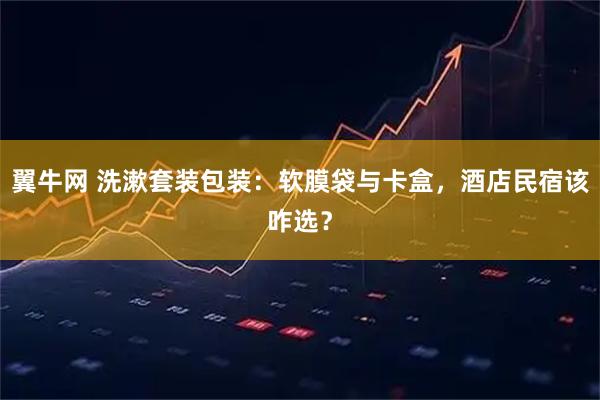 翼牛网 洗漱套装包装：软膜袋与卡盒，酒店民宿该咋选？