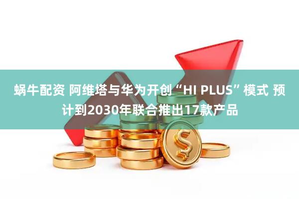蜗牛配资 阿维塔与华为开创“HI PLUS”模式 预计到2030年联合推出17款产品