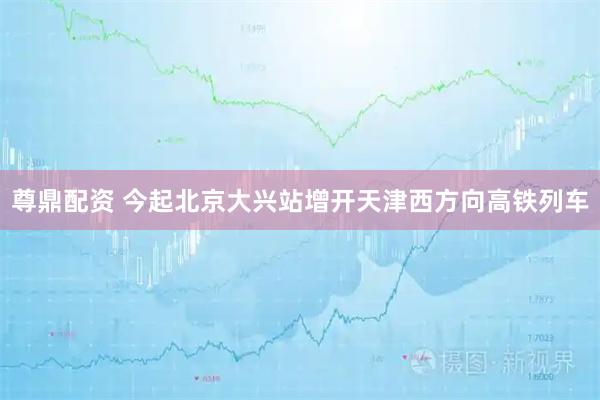 尊鼎配资 今起北京大兴站增开天津西方向高铁列车