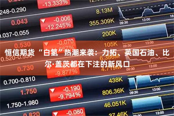 恒信期货 “白氢”热潮来袭：力拓、英国石油、比尔·盖茨都在下注的新风口