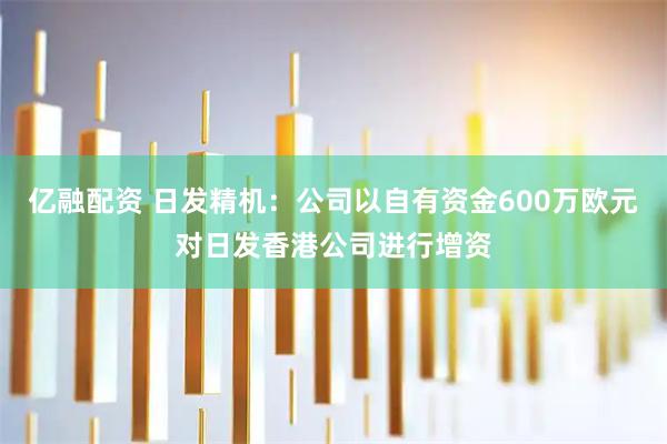 亿融配资 日发精机：公司以自有资金600万欧元对日发香港公司进行增资