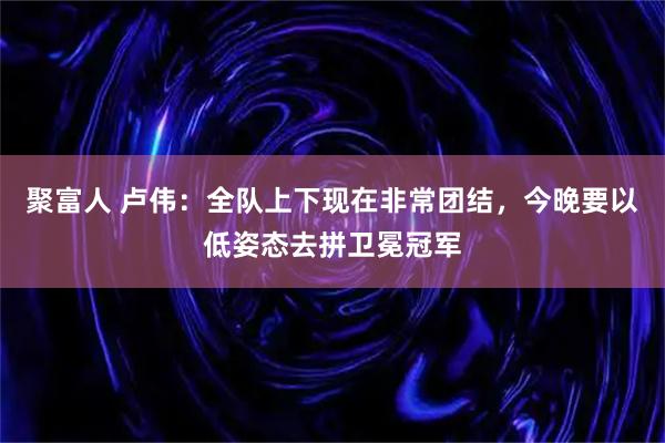 聚富人 卢伟：全队上下现在非常团结，今晚要以低姿态去拼卫冕冠军