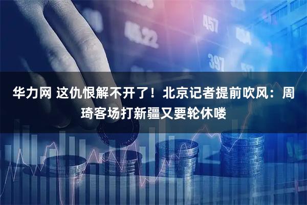 华力网 这仇恨解不开了！北京记者提前吹风：周琦客场打新疆又要轮休喽