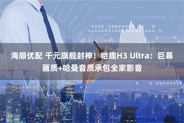 海顺优配 千元旗舰封神！哈趣H3 Ultra：巨幕画质+哈曼音质承包全家影音