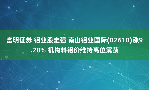 富明证券 铝业股走强 南山铝业国际(02610)涨9.28% 机构料铝价维持高位震荡