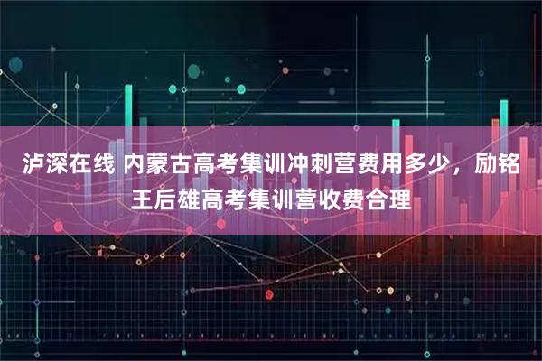 泸深在线 内蒙古高考集训冲刺营费用多少，励铭王后雄高考集训营收费合理