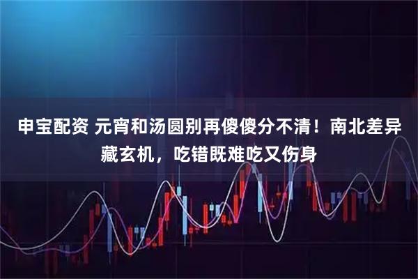 申宝配资 元宵和汤圆别再傻傻分不清！南北差异藏玄机，吃错既难吃又伤身