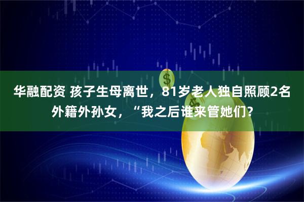 华融配资 孩子生母离世，81岁老人独自照顾2名外籍外孙女，“我之后谁来管她们？