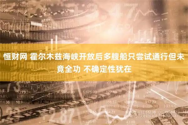 恒财网 霍尔木兹海峡开放后多艘船只尝试通行但未竟全功 不确定性犹在