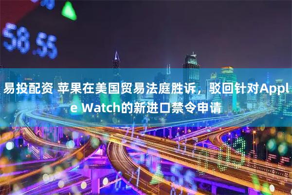 易投配资 苹果在美国贸易法庭胜诉，驳回针对Apple Watch的新进口禁令申请