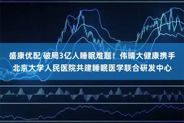 盛康优配 破局3亿人睡眠难题！伟晴大健康携手北京大学人民医院共建睡眠医学联合研发中心