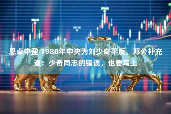 恩卓中盈 1980年中央为刘少奇平反，邓公补充道：少奇同志的错误，也要写上