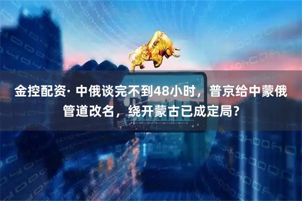 金控配资· 中俄谈完不到48小时，普京给中蒙俄管道改名，绕开蒙古已成定局？